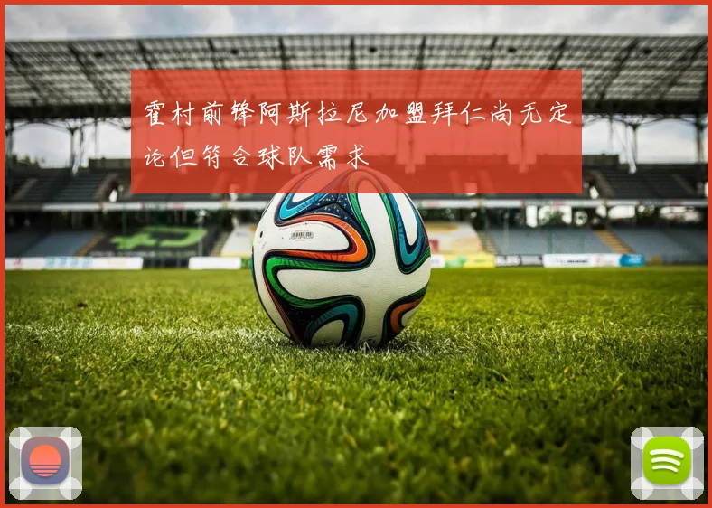 霍村前锋阿斯拉尼加盟拜仁尚无定论但符合球队需求