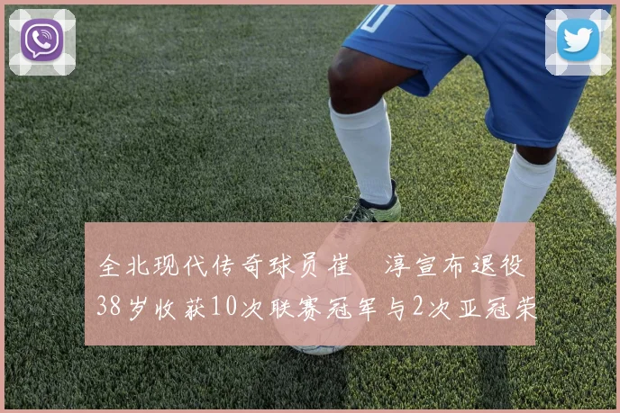 全北现代传奇球员崔喆淳宣布退役38岁收获10次联赛冠军与2次亚冠荣耀