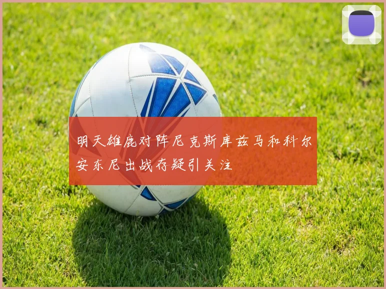明天雄鹿对阵尼克斯库兹马和科尔安东尼出战存疑引关注