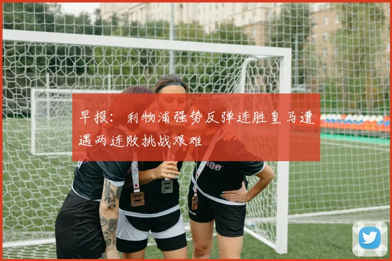 早报：利物浦强势反弹连胜皇马遭遇两连败挑战艰难
