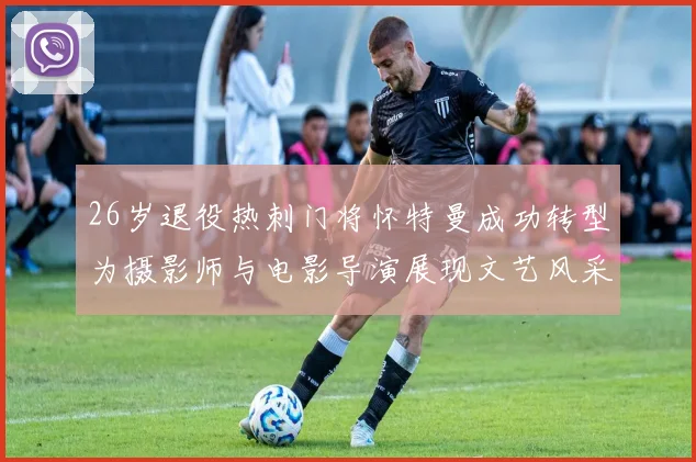 26岁退役热刺门将怀特曼成功转型为摄影师与电影导演展现文艺风采