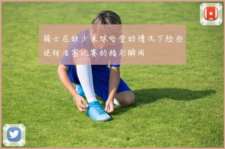 骑士在缺少米球哈登的情况下险些逆转活塞比赛的精彩瞬间