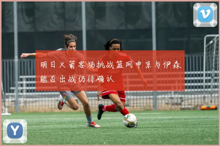 明日火箭客场挑战篮网申京与伊森能否出战仍待确认