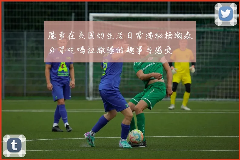 魔童在美国的生活日常揭秘杨瀚森分享吃喝拉撒睡的趣事与感受