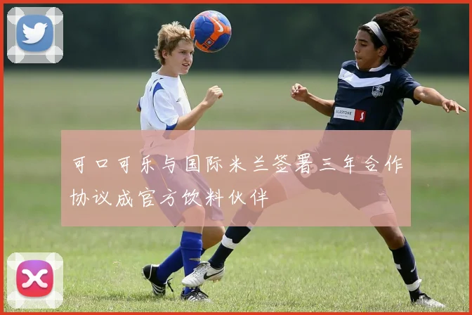 可口可乐与国际米兰签署三年合作协议成官方饮料伙伴