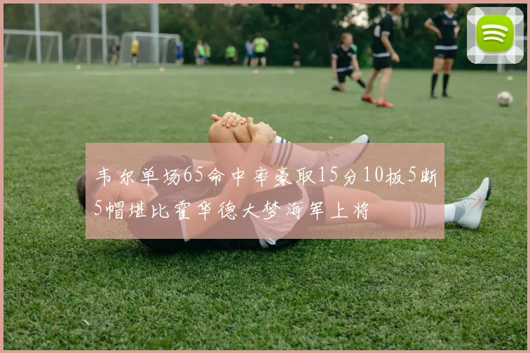 韦尔单场65命中率豪取15分10板5断5帽堪比霍华德大梦海军上将