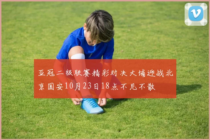 亚冠二级联赛精彩对决大埔迎战北京国安10月23日18点不见不散