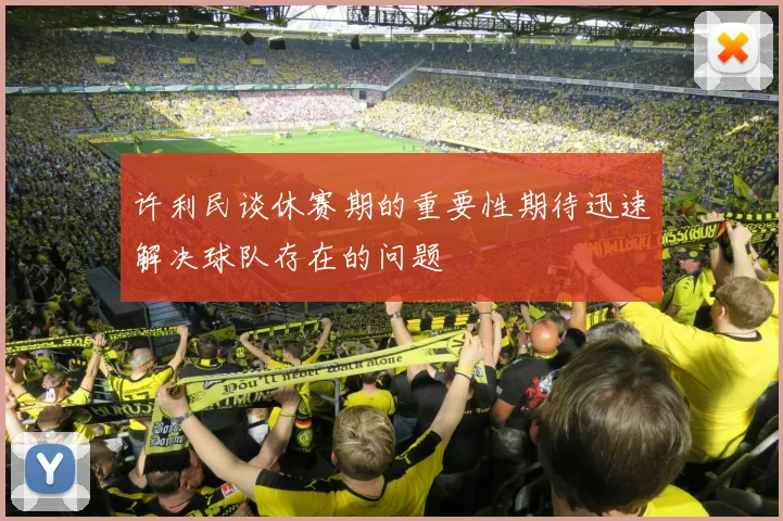 许利民谈休赛期的重要性期待迅速解决球队存在的问题