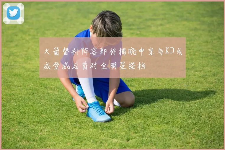 火箭替补阵容即将揭晓申京与KD或成登威后首对全明星搭档