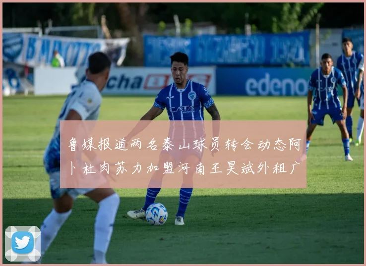 鲁媒报道两名泰山球员转会动态阿卜杜肉苏力加盟河南王昊斌外租广州豹