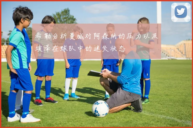希勒分析曼城对阿森纳的压力以及埃泽在球队中的迷失状态