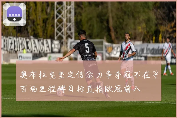 奥布拉克坚定信念力争夺冠不在乎百场里程碑目标直指欧冠前八