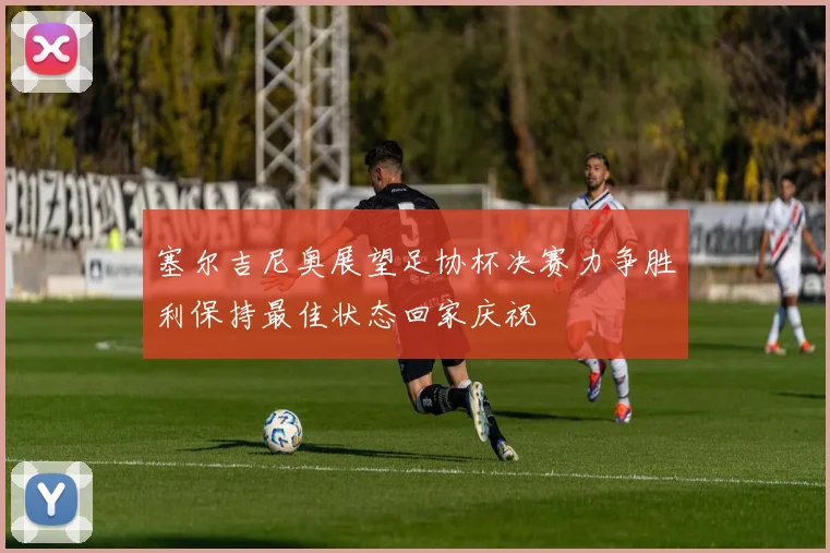 塞尔吉尼奥展望足协杯决赛力争胜利保持最佳状态回家庆祝
