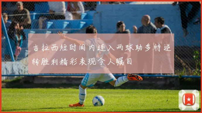 吉拉西短时间内连入两球助多特逆转胜利精彩表现令人瞩目