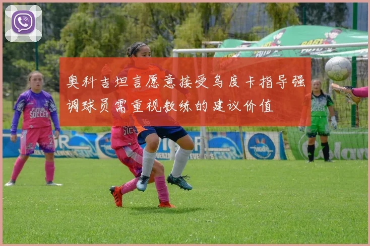 奥科吉坦言愿意接受乌度卡指导强调球员需重视教练的建议价值