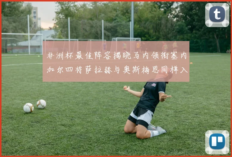 非洲杯最佳阵容揭晓马内领衔塞内加尔四将萨拉赫与奥斯梅恩同样入选