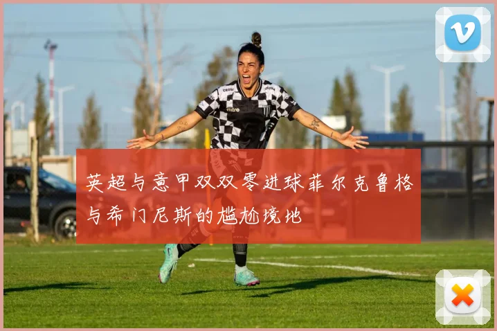 英超与意甲双双零进球菲尔克鲁格与希门尼斯的尴尬境地