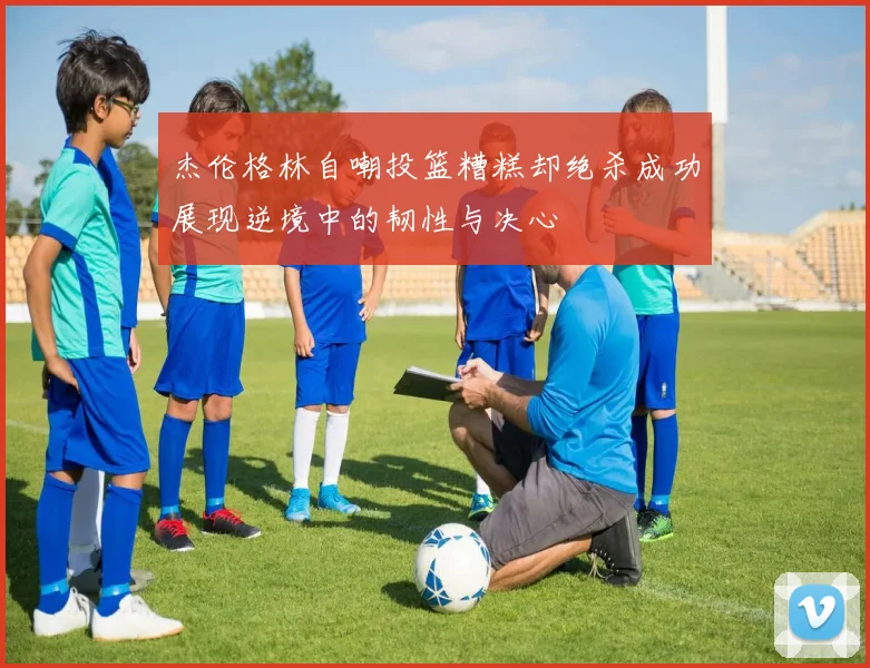 杰伦格林自嘲投篮糟糕却绝杀成功展现逆境中的韧性与决心