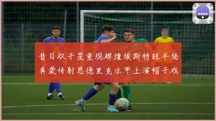 昔日双子星重现辉煌埃斯特旺半场奔袭传射恩德里克法甲上演帽子戏法