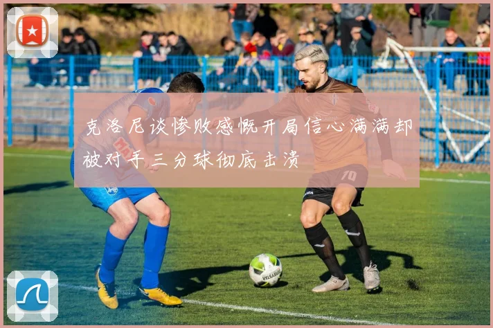 克洛尼谈惨败感慨开局信心满满却被对手三分球彻底击溃