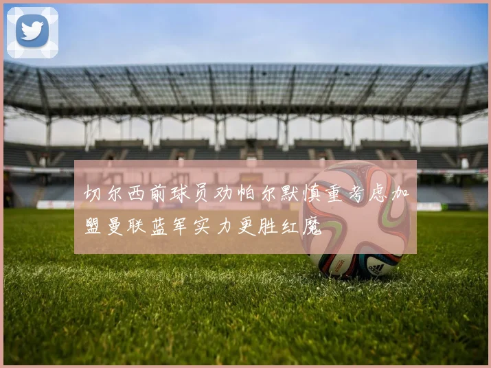 切尔西前球员劝帕尔默慎重考虑加盟曼联蓝军实力更胜红魔