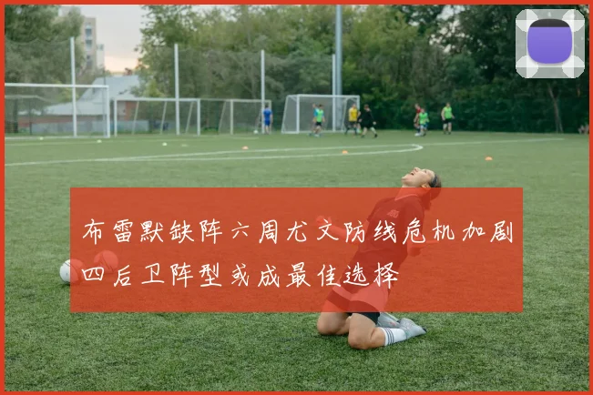 布雷默缺阵六周尤文防线危机加剧四后卫阵型或成最佳选择