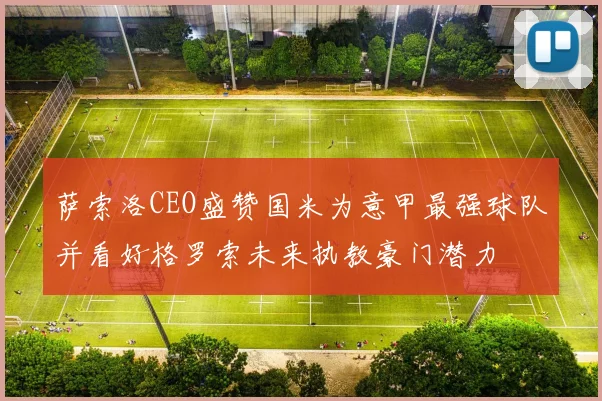 萨索洛CEO盛赞国米为意甲最强球队并看好格罗索未来执教豪门潜力