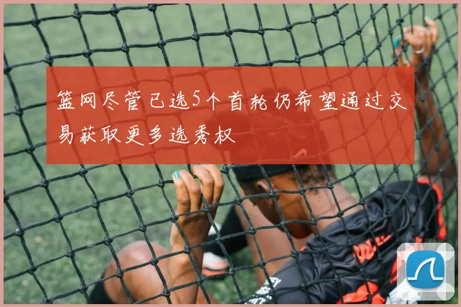 篮网尽管已选5个首轮仍希望通过交易获取更多选秀权
