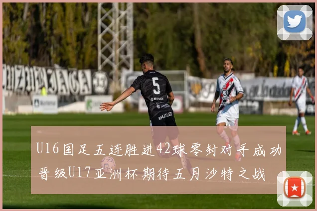U16国足五连胜进42球零封对手成功晋级U17亚洲杯期待五月沙特之战