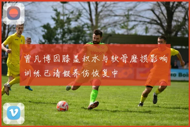 曾凡博因膝盖积水与软骨磨损影响训练已请假养伤恢复中