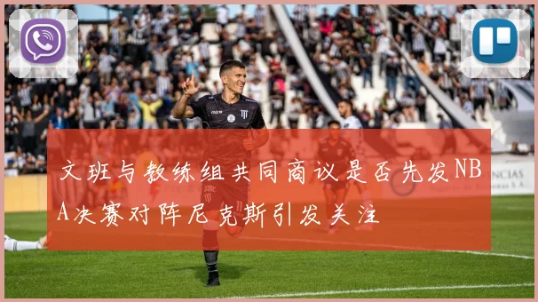文班与教练组共同商议是否先发NBA决赛对阵尼克斯引发关注