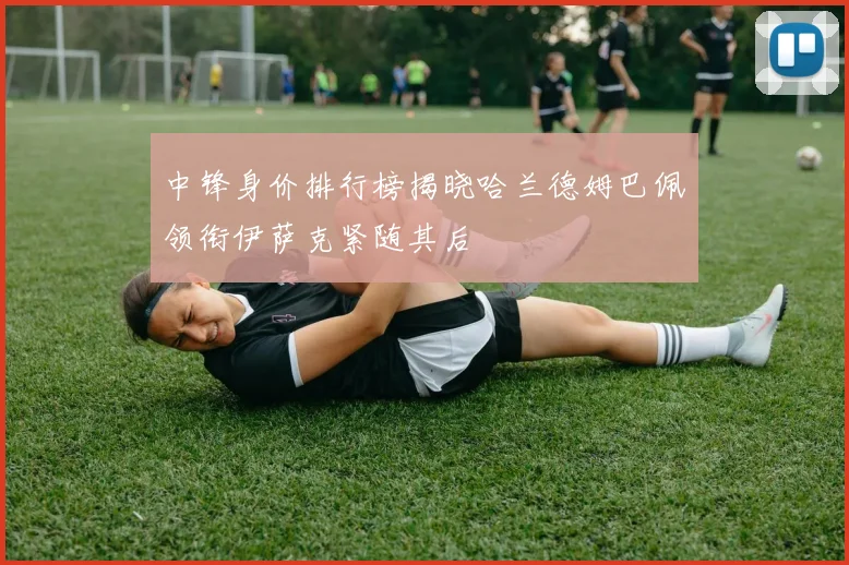 中锋身价排行榜揭晓哈兰德姆巴佩领衔伊萨克紧随其后