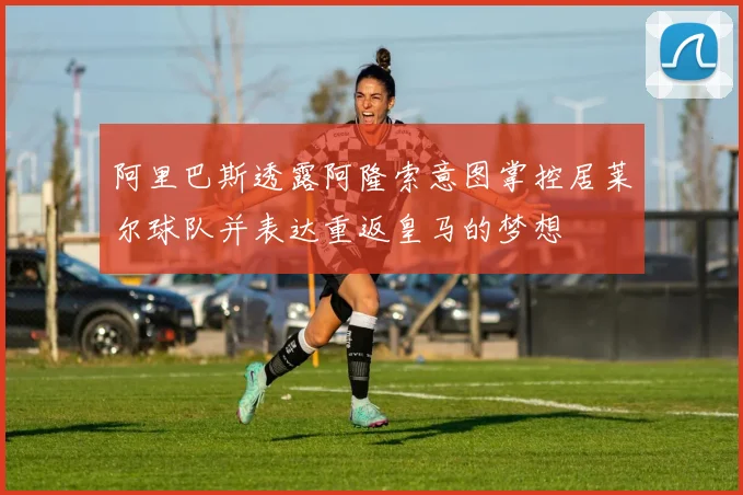 阿里巴斯透露阿隆索意图掌控居莱尔球队并表达重返皇马的梦想