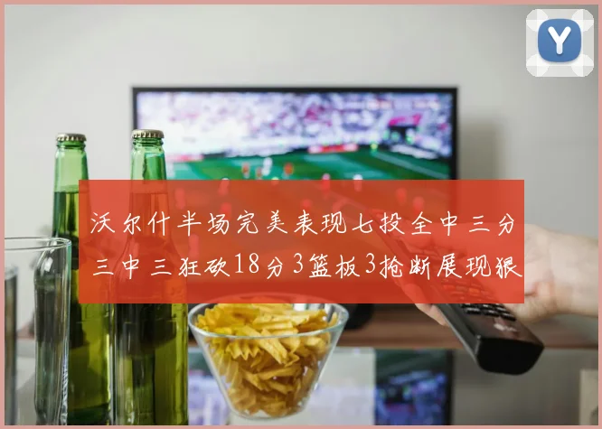 沃尔什半场完美表现七投全中三分三中三狂砍18分3篮板3抢断展现狠人风范