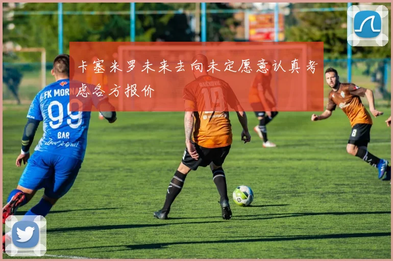 卡塞米罗未来去向未定愿意认真考虑各方报价