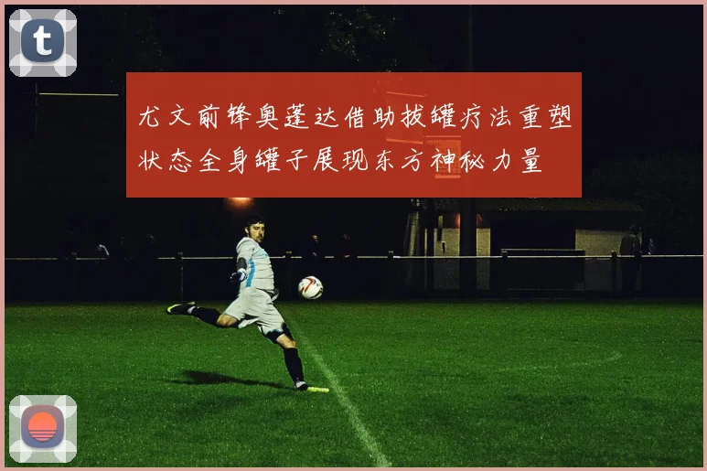 尤文前锋奥蓬达借助拔罐疗法重塑状态全身罐子展现东方神秘力量
