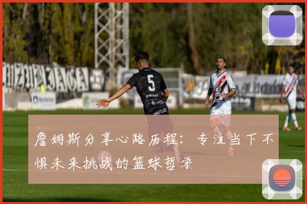 詹姆斯分享心路历程：专注当下不惧未来挑战的篮球哲学