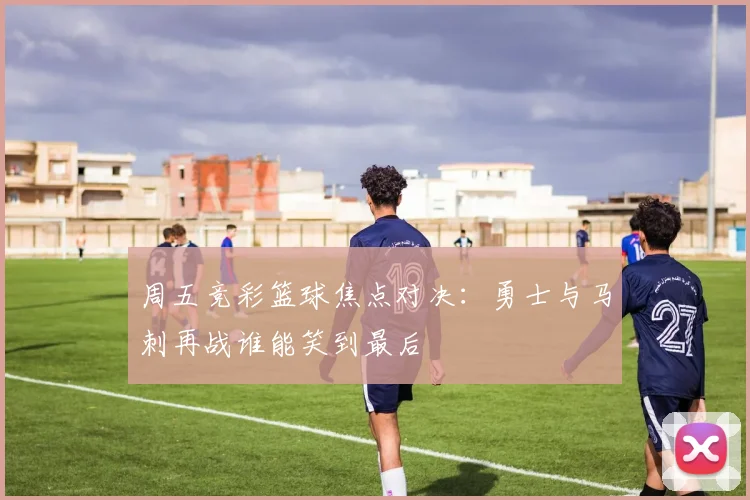 周五竞彩篮球焦点对决：勇士与马刺再战谁能笑到最后