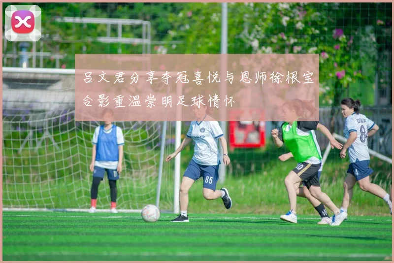 吕文君分享夺冠喜悦与恩师徐根宝合影重温崇明足球情怀